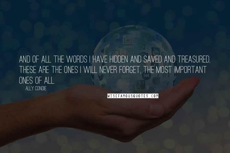 Ally Condie Quotes: And of all the words I have hidden and saved and treasured, these are the ones I will never forget, the most important ones of all.