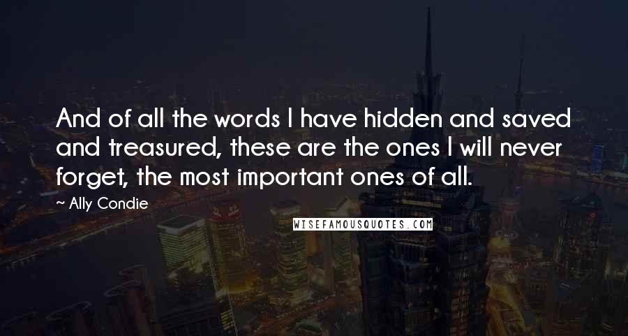 Ally Condie Quotes: And of all the words I have hidden and saved and treasured, these are the ones I will never forget, the most important ones of all.