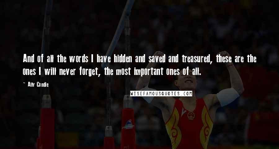 Ally Condie Quotes: And of all the words I have hidden and saved and treasured, these are the ones I will never forget, the most important ones of all.