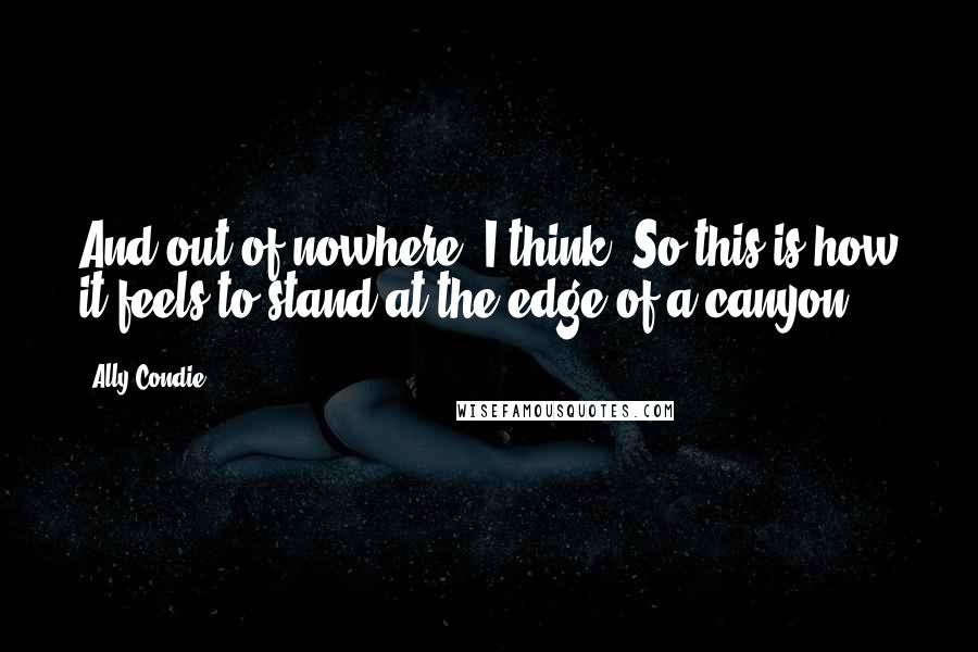 Ally Condie Quotes: And out of nowhere, I think: So this is how it feels to stand at the edge of a canyon.