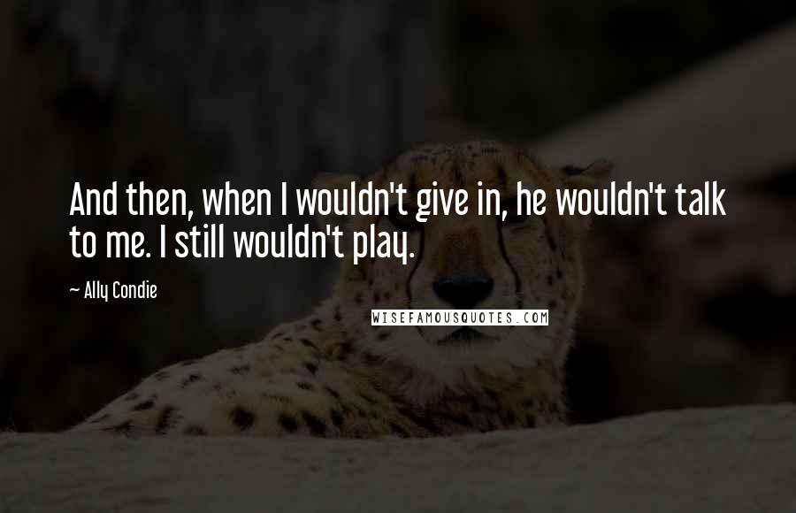 Ally Condie Quotes: And then, when I wouldn't give in, he wouldn't talk to me. I still wouldn't play.