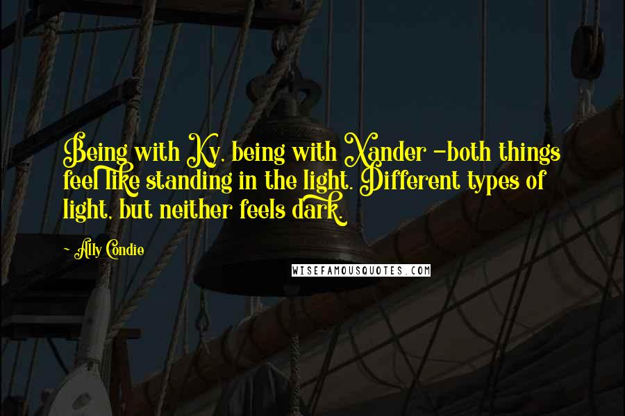 Ally Condie Quotes: Being with Ky, being with Xander -both things feel like standing in the light. Different types of light, but neither feels dark.