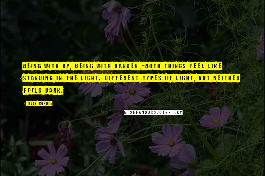 Ally Condie Quotes: Being with Ky, being with Xander -both things feel like standing in the light. Different types of light, but neither feels dark.