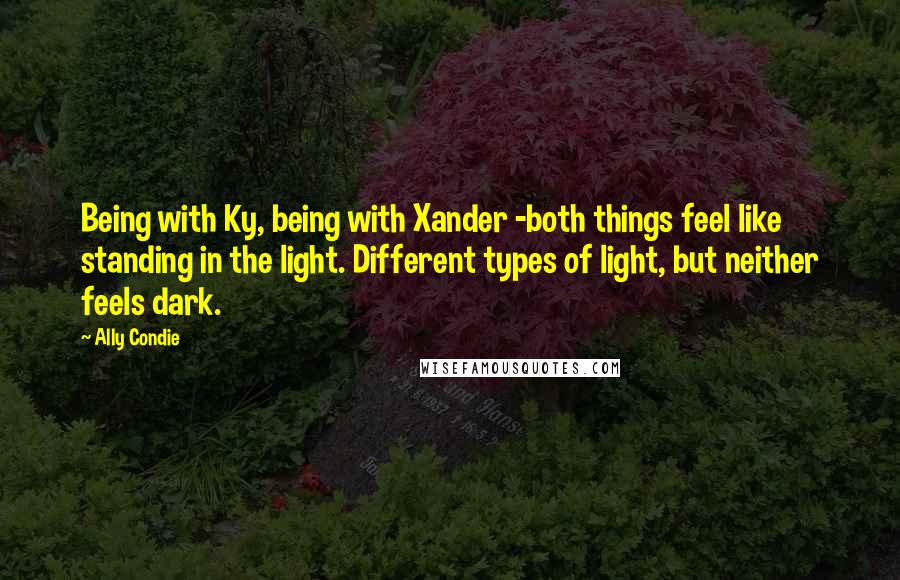 Ally Condie Quotes: Being with Ky, being with Xander -both things feel like standing in the light. Different types of light, but neither feels dark.