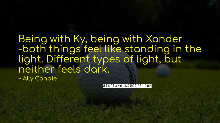 Ally Condie Quotes: Being with Ky, being with Xander -both things feel like standing in the light. Different types of light, but neither feels dark.