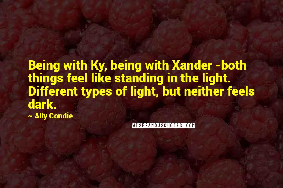 Ally Condie Quotes: Being with Ky, being with Xander -both things feel like standing in the light. Different types of light, but neither feels dark.