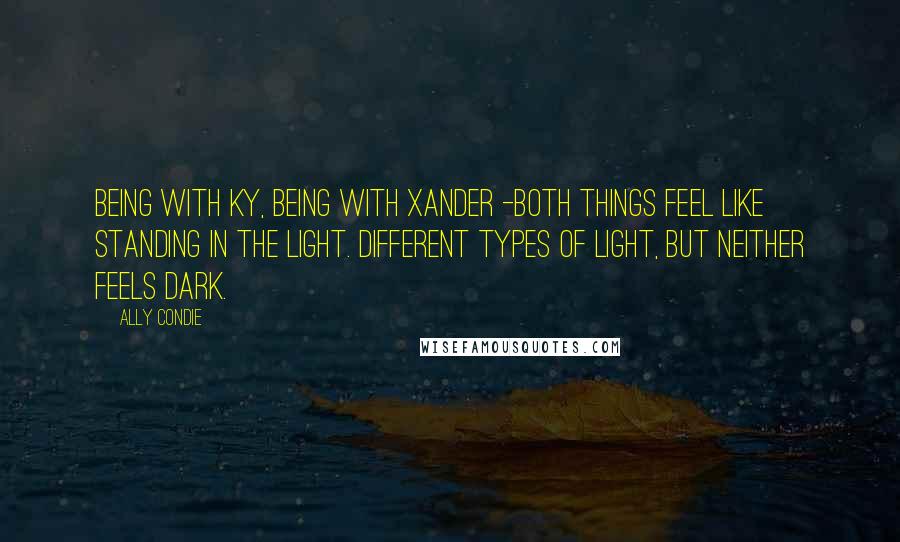 Ally Condie Quotes: Being with Ky, being with Xander -both things feel like standing in the light. Different types of light, but neither feels dark.