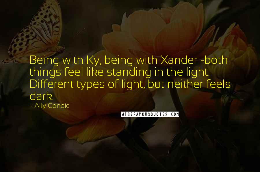 Ally Condie Quotes: Being with Ky, being with Xander -both things feel like standing in the light. Different types of light, but neither feels dark.