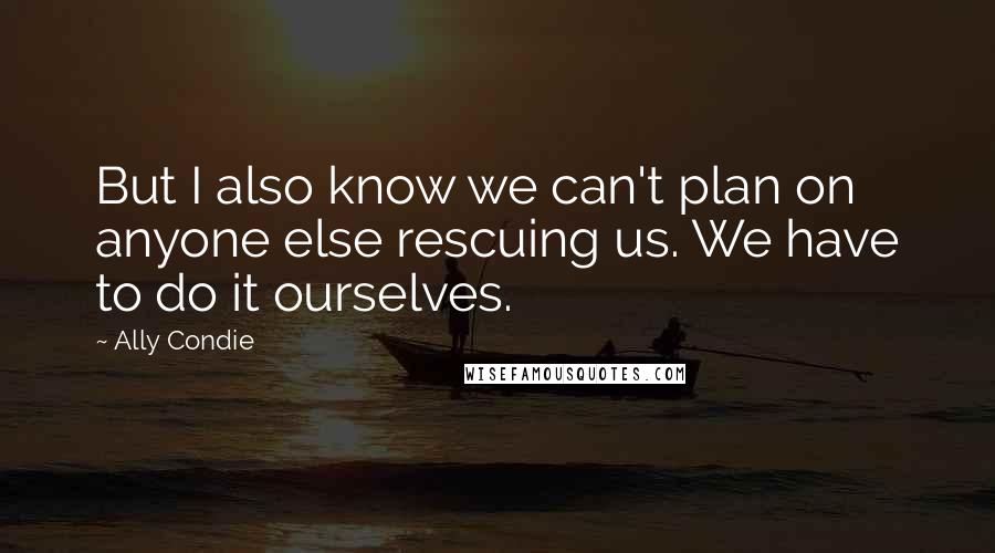 Ally Condie Quotes: But I also know we can't plan on anyone else rescuing us. We have to do it ourselves.