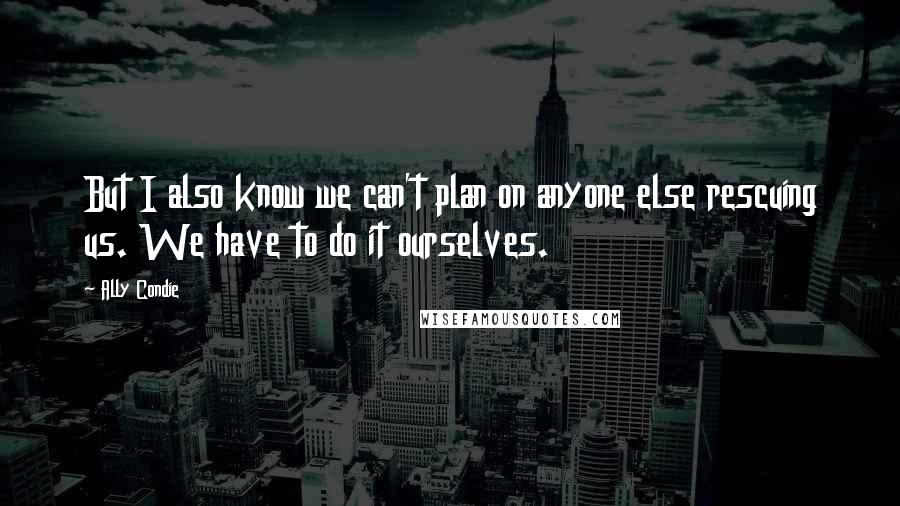 Ally Condie Quotes: But I also know we can't plan on anyone else rescuing us. We have to do it ourselves.