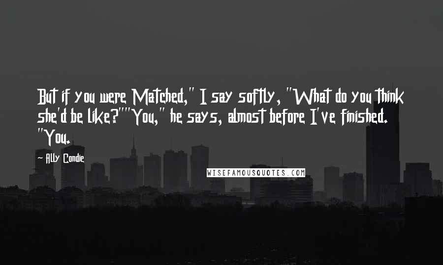 Ally Condie Quotes: But if you were Matched," I say softly, "What do you think she'd be like?""You," he says, almost before I've finished. "You.