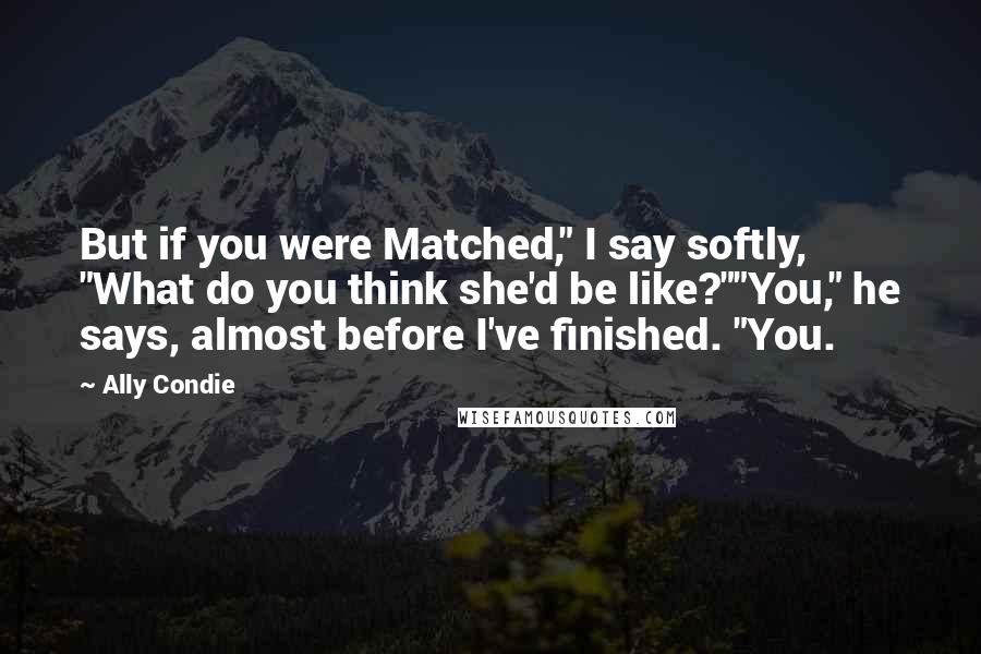 Ally Condie Quotes: But if you were Matched," I say softly, "What do you think she'd be like?""You," he says, almost before I've finished. "You.