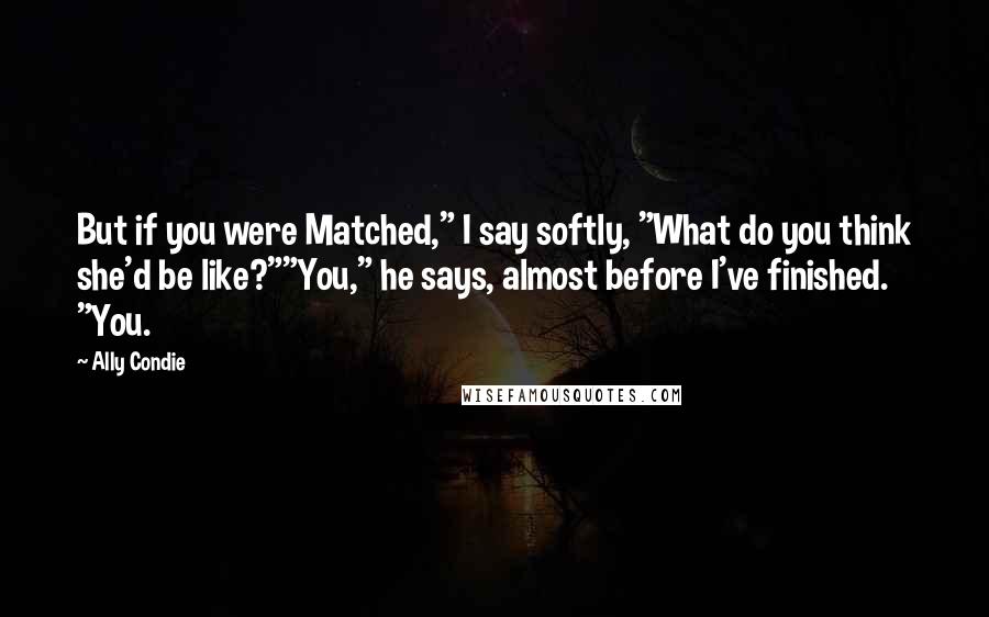 Ally Condie Quotes: But if you were Matched," I say softly, "What do you think she'd be like?""You," he says, almost before I've finished. "You.