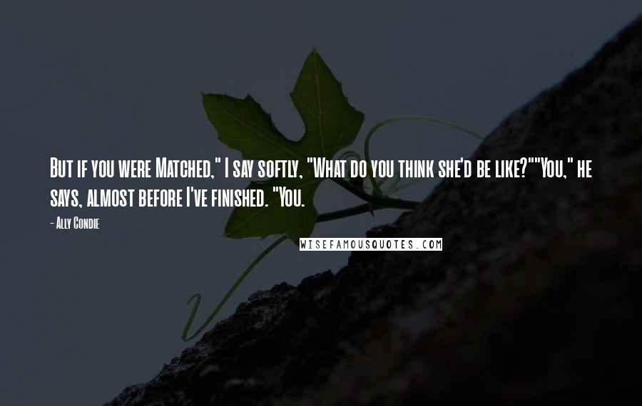 Ally Condie Quotes: But if you were Matched," I say softly, "What do you think she'd be like?""You," he says, almost before I've finished. "You.