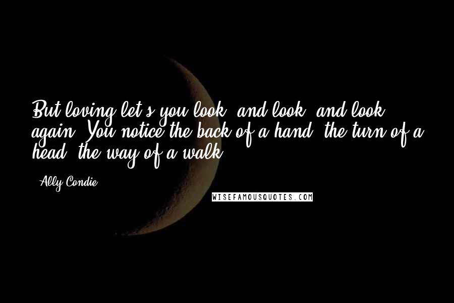 Ally Condie Quotes: But loving let's you look, and look, and look again. You notice the back of a hand, the turn of a head, the way of a walk.