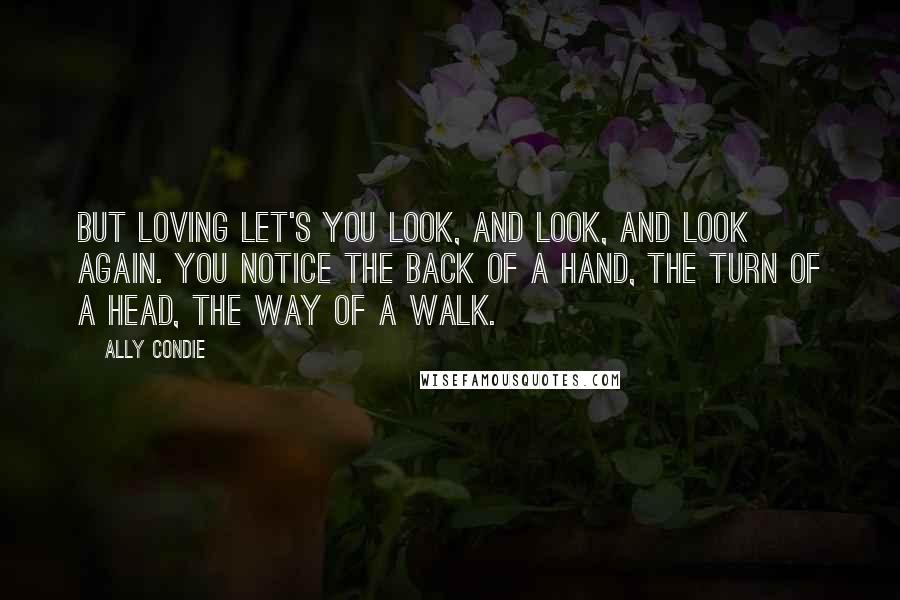 Ally Condie Quotes: But loving let's you look, and look, and look again. You notice the back of a hand, the turn of a head, the way of a walk.