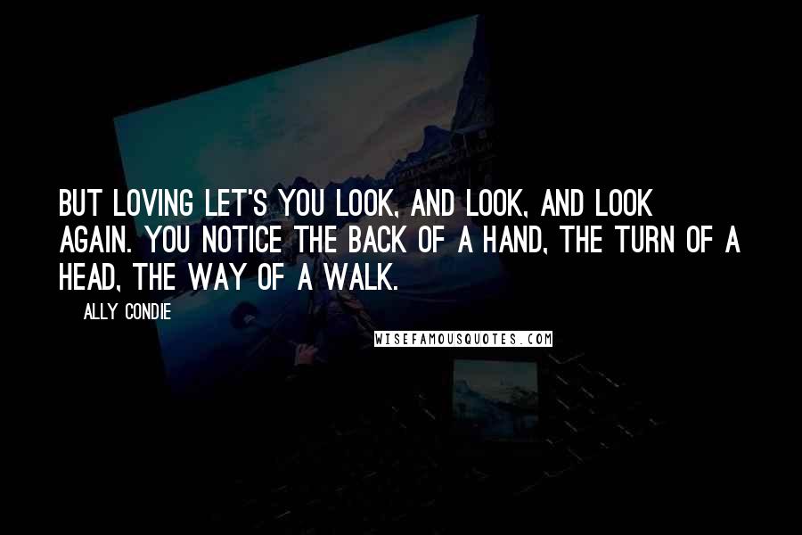 Ally Condie Quotes: But loving let's you look, and look, and look again. You notice the back of a hand, the turn of a head, the way of a walk.