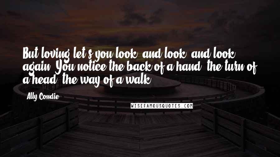 Ally Condie Quotes: But loving let's you look, and look, and look again. You notice the back of a hand, the turn of a head, the way of a walk.