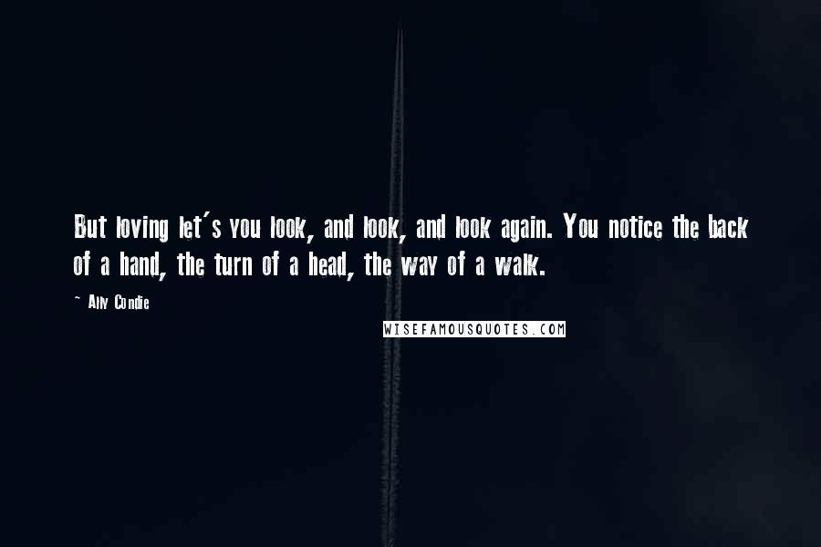 Ally Condie Quotes: But loving let's you look, and look, and look again. You notice the back of a hand, the turn of a head, the way of a walk.