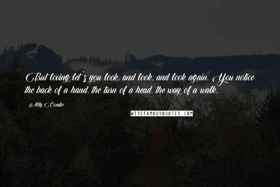 Ally Condie Quotes: But loving let's you look, and look, and look again. You notice the back of a hand, the turn of a head, the way of a walk.