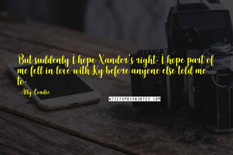 Ally Condie Quotes: But suddenly I hope Xander's right. I hope part of me fell in love with Ky before anyone else told me to.
