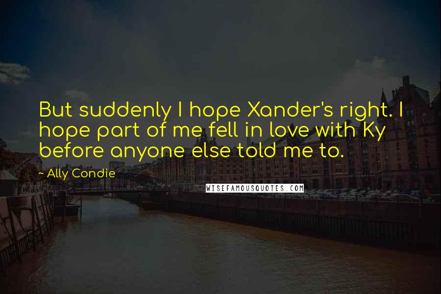 Ally Condie Quotes: But suddenly I hope Xander's right. I hope part of me fell in love with Ky before anyone else told me to.