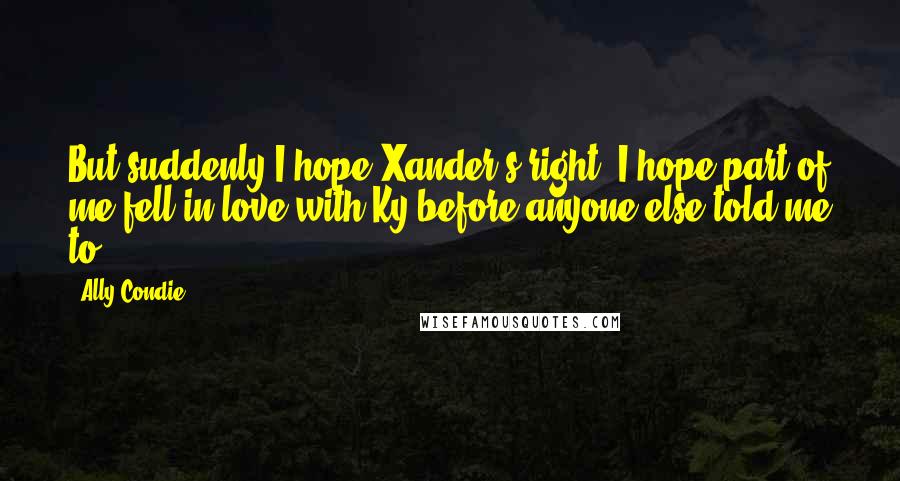 Ally Condie Quotes: But suddenly I hope Xander's right. I hope part of me fell in love with Ky before anyone else told me to.