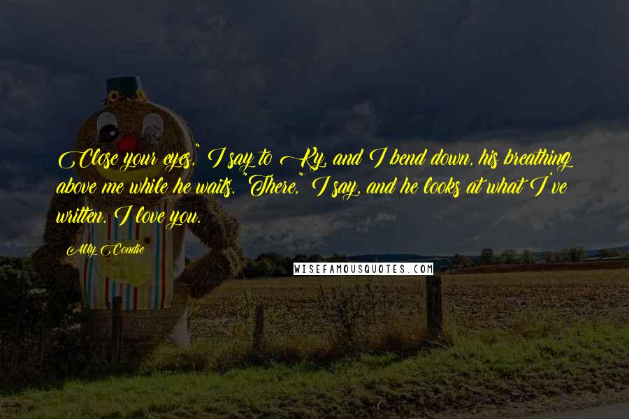 Ally Condie Quotes: Close your eyes," I say to Ky, and I bend down, his breathing above me while he waits. "There," I say, and he looks at what I've written. I love you.