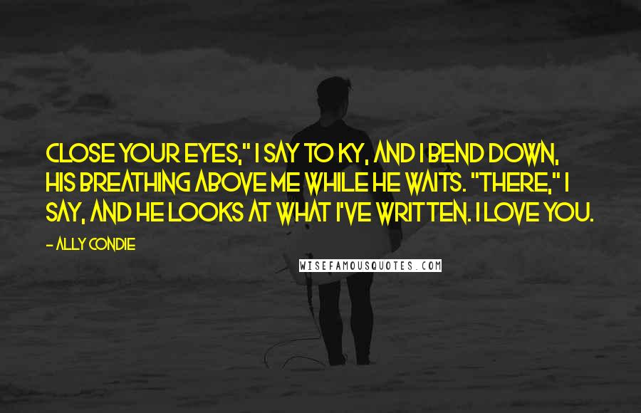 Ally Condie Quotes: Close your eyes," I say to Ky, and I bend down, his breathing above me while he waits. "There," I say, and he looks at what I've written. I love you.