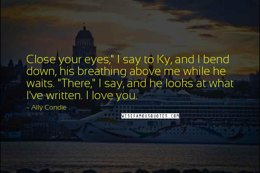 Ally Condie Quotes: Close your eyes," I say to Ky, and I bend down, his breathing above me while he waits. "There," I say, and he looks at what I've written. I love you.