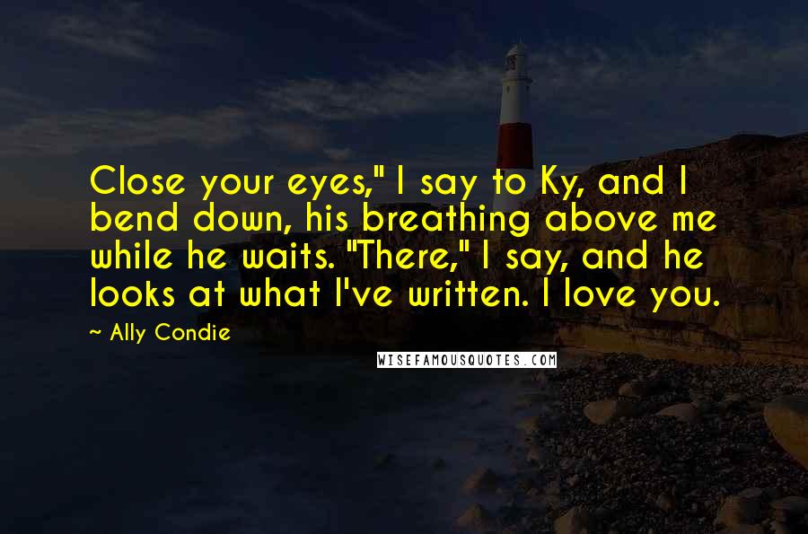 Ally Condie Quotes: Close your eyes," I say to Ky, and I bend down, his breathing above me while he waits. "There," I say, and he looks at what I've written. I love you.