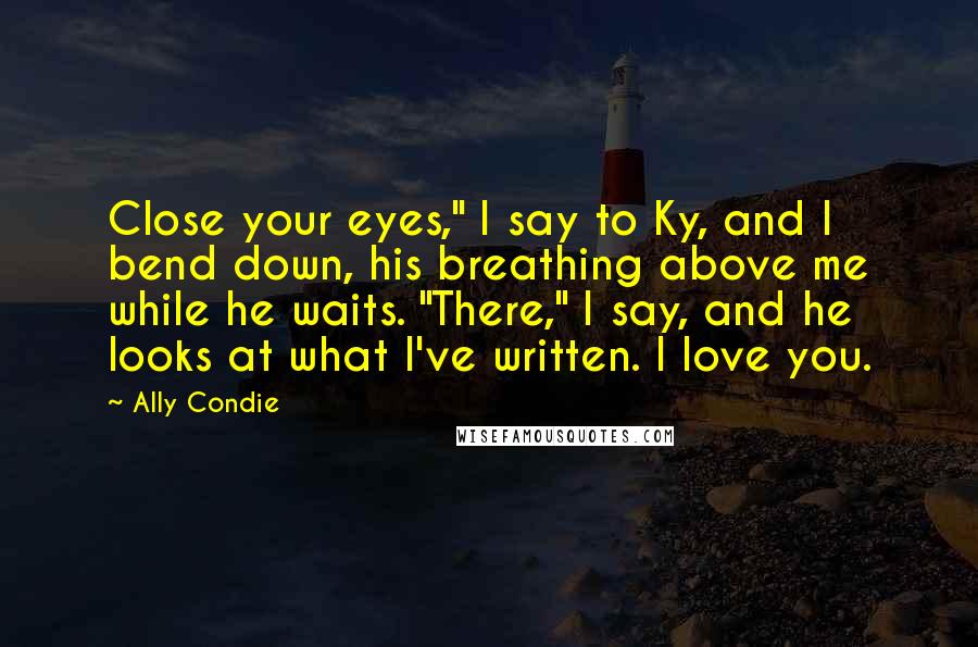 Ally Condie Quotes: Close your eyes," I say to Ky, and I bend down, his breathing above me while he waits. "There," I say, and he looks at what I've written. I love you.
