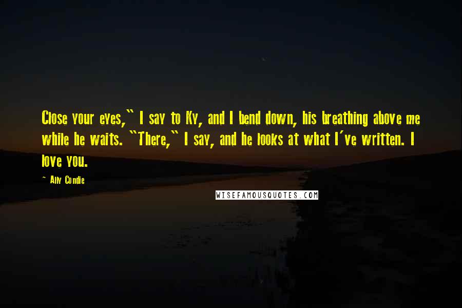 Ally Condie Quotes: Close your eyes," I say to Ky, and I bend down, his breathing above me while he waits. "There," I say, and he looks at what I've written. I love you.