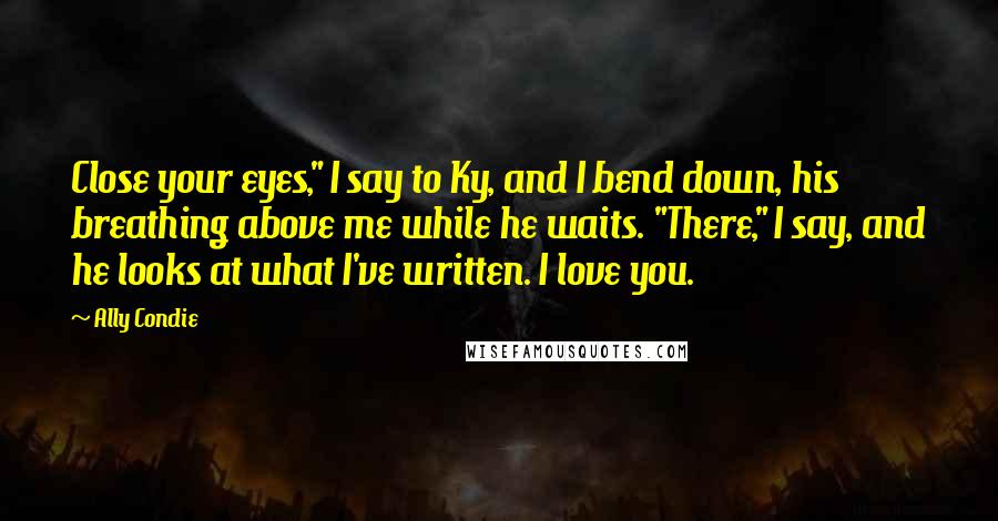 Ally Condie Quotes: Close your eyes," I say to Ky, and I bend down, his breathing above me while he waits. "There," I say, and he looks at what I've written. I love you.