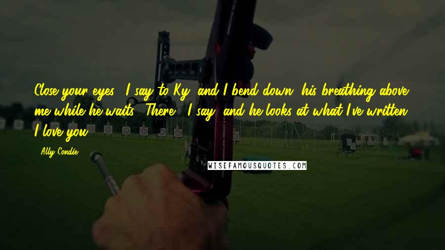 Ally Condie Quotes: Close your eyes," I say to Ky, and I bend down, his breathing above me while he waits. "There," I say, and he looks at what I've written. I love you.