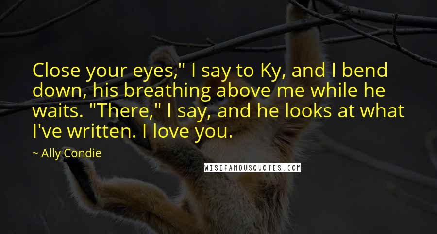 Ally Condie Quotes: Close your eyes," I say to Ky, and I bend down, his breathing above me while he waits. "There," I say, and he looks at what I've written. I love you.