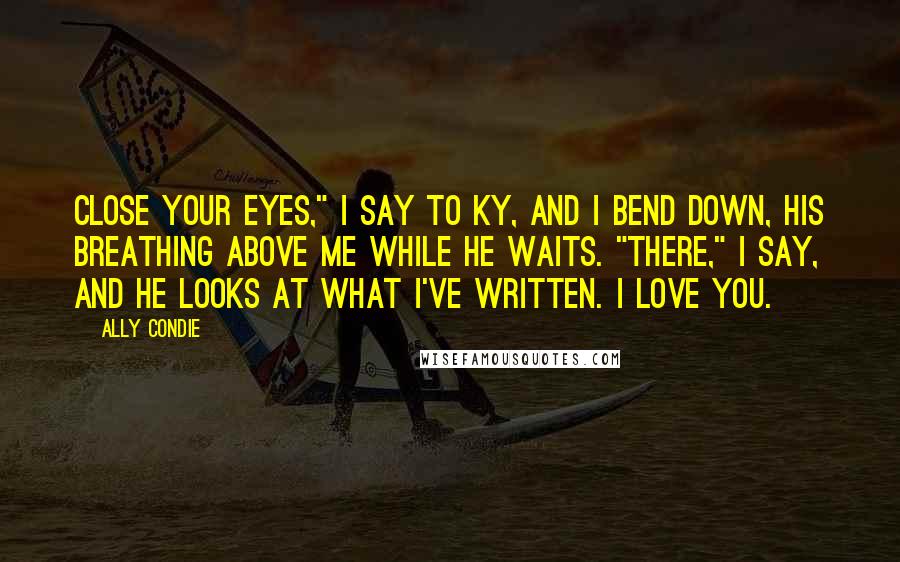 Ally Condie Quotes: Close your eyes," I say to Ky, and I bend down, his breathing above me while he waits. "There," I say, and he looks at what I've written. I love you.