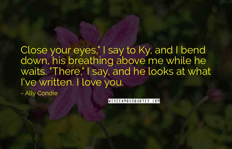 Ally Condie Quotes: Close your eyes," I say to Ky, and I bend down, his breathing above me while he waits. "There," I say, and he looks at what I've written. I love you.