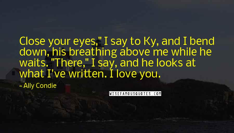 Ally Condie Quotes: Close your eyes," I say to Ky, and I bend down, his breathing above me while he waits. "There," I say, and he looks at what I've written. I love you.