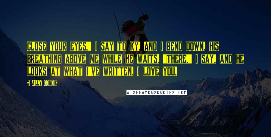 Ally Condie Quotes: Close your eyes," I say to Ky, and I bend down, his breathing above me while he waits. "There," I say, and he looks at what I've written. I love you.