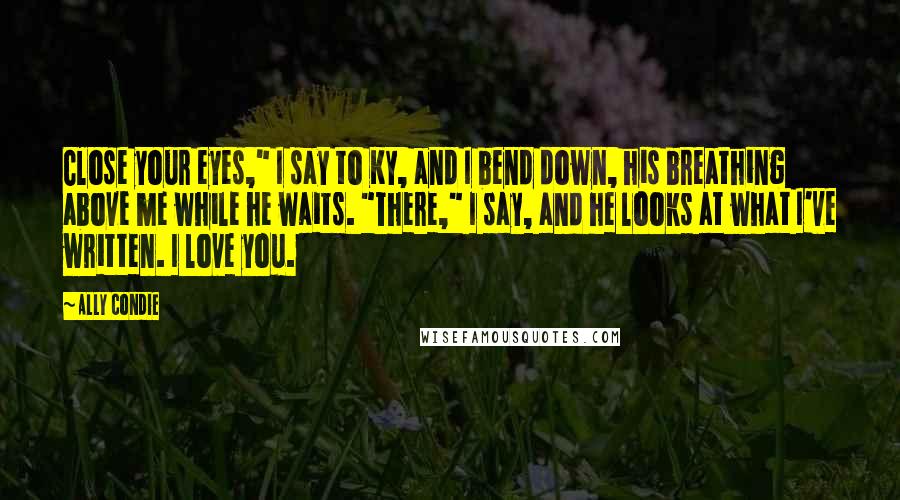 Ally Condie Quotes: Close your eyes," I say to Ky, and I bend down, his breathing above me while he waits. "There," I say, and he looks at what I've written. I love you.