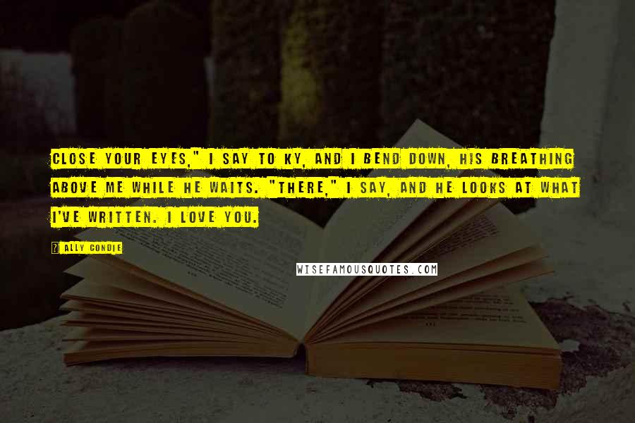 Ally Condie Quotes: Close your eyes," I say to Ky, and I bend down, his breathing above me while he waits. "There," I say, and he looks at what I've written. I love you.