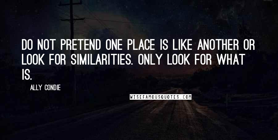 Ally Condie Quotes: Do not pretend one place is like another or look for similarities. Only look for what is.