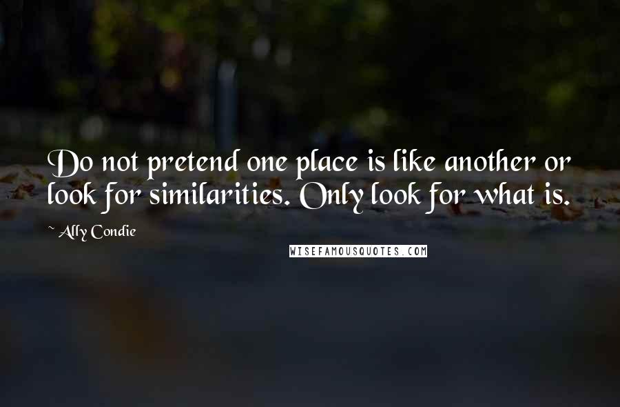 Ally Condie Quotes: Do not pretend one place is like another or look for similarities. Only look for what is.