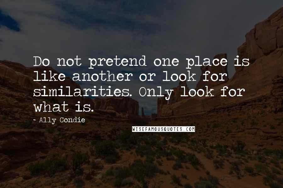 Ally Condie Quotes: Do not pretend one place is like another or look for similarities. Only look for what is.