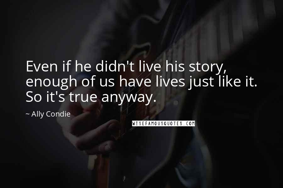 Ally Condie Quotes: Even if he didn't live his story, enough of us have lives just like it. So it's true anyway.