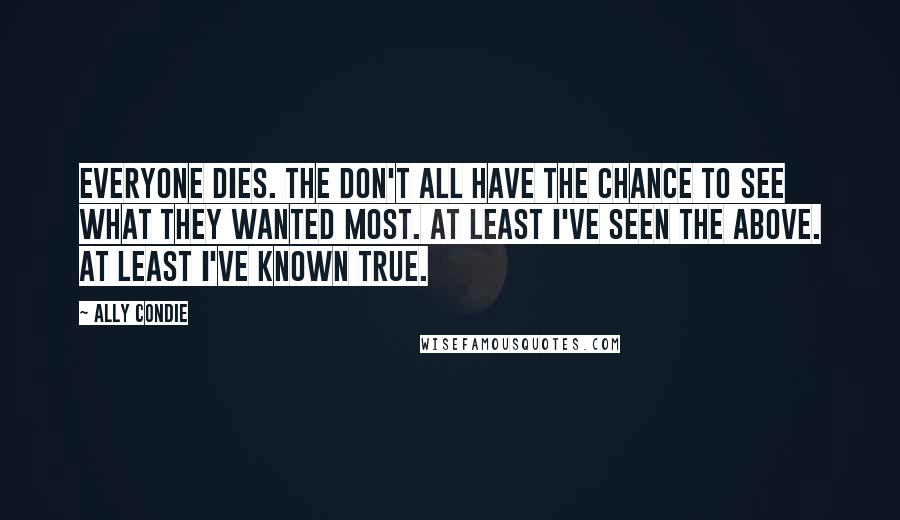 Ally Condie Quotes: Everyone dies. The don't all have the chance to see what they wanted most. At least I've seen the Above. At least I've known True.