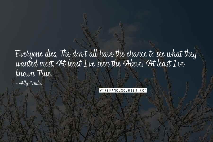 Ally Condie Quotes: Everyone dies. The don't all have the chance to see what they wanted most. At least I've seen the Above. At least I've known True.