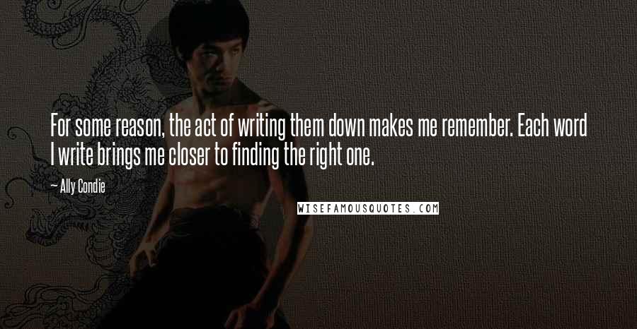 Ally Condie Quotes: For some reason, the act of writing them down makes me remember. Each word I write brings me closer to finding the right one.