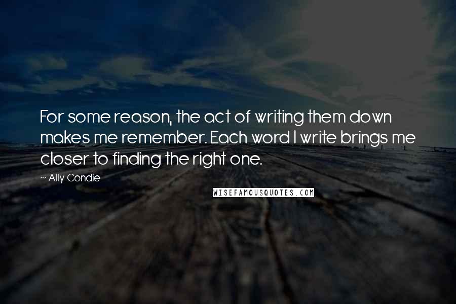Ally Condie Quotes: For some reason, the act of writing them down makes me remember. Each word I write brings me closer to finding the right one.